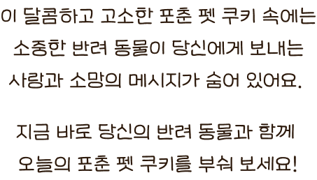 이 달콤하고 고소한 포춘 펫 쿠키 속에는 소중한 반려 동물이 당신에게 보내는 사랑과 소망의 메시지가 숨어 있어요. 지금 바로 당신의 반려 동물과 함께 오늘의 포춘 펫 쿠키를 부숴 보세요!