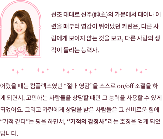 선조 대대로 신주의 가문에서 태어나 어렸을 때부터 영감이 뛰어났던 카린은, 다른 사람에게 보이지 않는 것을 보고, 다른 사람의 생각이 들리는 능력자 어렸을 때는 컴플렉스였던 절대 영감을 스스로 on/off조절을 하게 되면서, 고민하는 사람들을 상담할 때만 그 능력을 사용할 수 있게 되었어요. 그리고 카린에게 상담을 받은 사람들은 그 신비로운 힘에 기적같다 는 평을 하면서, 기적의 감정사라는 호칭을 얻게 되었답니다.
